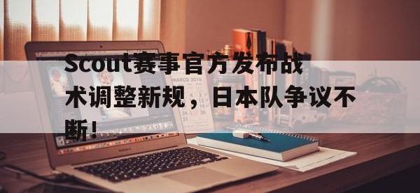 华体会体育-关于Scout赛事官方发布战术调整新规，日本队争议不断！的信息